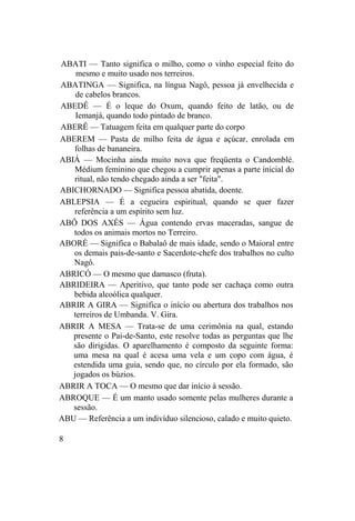 ABATI — Tanto significa o milho, como o vinho especial feito do
mesmo e muito usado nos terreiros.
ABATINGA — Significa, na língua Nagô, pessoa já envelhecida e
de cabelos brancos.
ABEDÊ — É o leque do Oxum, quando feito de latão, ou de
Iemanjá, quando todo pintado de branco.
ABERÊ — Tatuagem feita em qualquer parte do corpo
ABEREM — Pasta de milho feita de água e açúcar, enrolada em
folhas de bananeira.
ABIÁ — Mocinha ainda muito nova que freqüenta o Candomblé.
Médium feminino que chegou a cumprir apenas a parte inicial do
ritual, não tendo chegado ainda a ser "feita".
ABICHORNADO — Significa pessoa abatida, doente.
ABLEPSIA — É a cegueira espiritual, quando se quer fazer
referência a um espírito sem luz.
ABÔ DOS AXÉS — Água contendo ervas maceradas, sangue de
todos os animais mortos no Terreiro.
ABORÉ — Significa o Babalaô de mais idade, sendo o Maioral entre
os demais pais-de-santo e Sacerdote-chefe dos trabalhos no culto
Nagô.
ABRICÓ — O mesmo que damasco (fruta).
ABRIDEIRA — Aperitivo, que tanto pode ser cachaça como outra
bebida alcoólica qualquer.
ABRIR A GIRA — Significa o início ou abertura dos trabalhos nos
terreiros de Umbanda. V. Gira.
ABRIR A MESA — Trata-se de uma cerimônia na qual, estando
presente o Pai-de-Santo, este resolve todas as perguntas que lhe
são dirigidas. O aparelhamento é composto da seguinte forma:
uma mesa na qual é acesa uma vela e um copo com água, é
estendida uma guia, sendo que, no círculo por ela formado, são
jogados os búzios.
ABRIR A TOCA — O mesmo que dar início à sessão.
ABROQUE — É um manto usado somente pelas mulheres durante a
sessão.
ABU — Referência a um indivíduo silencioso, calado e muito quieto.
8
 