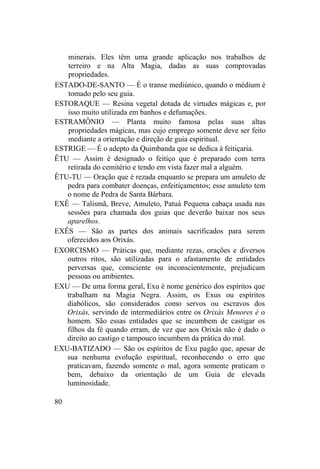 minerais. Eles têm uma grande aplicação nos trabalhos de
terreiro e na Alta Magia, dadas as suas comprovadas
propriedades.
ESTADO-DE-SANTO — É o transe mediúnico, quando o médium é
tomado pelo seu guia.
ESTORAQUE — Resina vegetal dotada de virtudes mágicas e, por
isso muito utilizada em banhos e defumações.
ESTRAMÔNIO — Planta muito famosa pelas suas altas
propriedades mágicas, mas cujo emprego somente deve ser feito
mediante a orientação e direção de guia espiritual.
ESTRIGE — É o adepto da Quimbanda que se dedica à feitiçaria.
ÊTU — Assim é designado o feitiço que é preparado com terra
retirada do cemitério e tendo em vista fazer mal a alguém.
ÊTU-TU — Oração que é rezada enquanto se prepara um amuleto de
pedra para combater doenças, enfeitiçamentos; esse amuleto tem
o nome de Pedra de Santa Bárbara.
EXÊ — Talismã, Breve, Amuleto, Patuá Pequena cabaça usada nas
sessões para chamada dos guias que deverão baixar nos seus
aparelhos.
EXÊS — São as partes dos animais sacrificados para serem
oferecidos aos Orixás.
EXORCISMO — Práticas que, mediante rezas, orações e diversos
outros ritos, são utilizadas para o afastamento de entidades
perversas que, consciente ou inconscientemente, prejudicam
pessoas ou ambientes.
EXU — De uma forma geral, Exu é nome genérico dos espíritos que
trabalham na Magia Negra. Assim, os Exus ou espíritos
diabólicos, são considerados como servos ou escravos dos
Orixás, servindo de intermediários entre os Orixás Menores è o
homem. São essas entidades que se incumbem de castigar os
filhos da fé quando erram, de vez que aos Orixás não é dado o
direito ao castigo e tampouco incumbem da prática do mal.
EXU-BATIZADO — São os espíritos de Exu pagão que, apesar de
sua nenhuma evolução espiritual, reconhecendo o erro que
praticavam, fazendo somente o mal, agora somente praticam o
bem, debaixo da orientação de um Guia de elevada
luminosidade.
80
 