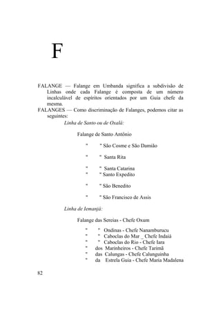 F
FALANGE — Falange em Umbanda significa a subdivisão de
Linhas onde cada Falange é composta de um número
incalculável de espíritos orientados por um Guia chefe da
mesma.
FALANGES — Como discriminação de Falanges, podemos citar as
seguintes:
Linha de Santo ou de Oxalá:
Falange de Santo Antônio
" " São Cosme e São Damião
" " Santa Rita
" " Santa Catarina
" " Santo Expedito
" " São Benedito
" " São Francisco de Assis
Linha de Iemanjá:
Falange das Sereias - Chefe Oxum
" " Ondinas - Chefe Nanamburucu
" " Caboclas do Mar _ Chefe Indaiá
" " Caboclas do Rio - Chefe Iara
" dos Marinheiros - Chefe Tarimã
" das Calungas - Chefe Calunguinha
" da Estrela Guia - Chefe Maria Madalena
82
 