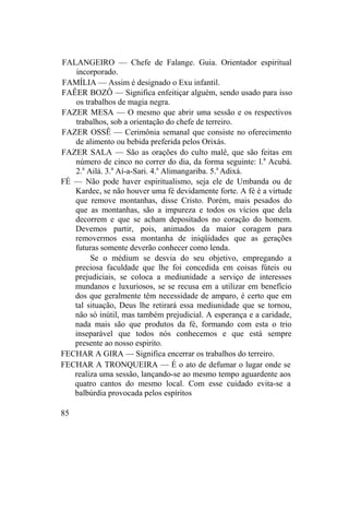 FALANGEIRO — Chefe de Falange. Guia. Orientador espiritual
incorporado.
FAMÍLIA — Assim é designado o Exu infantil.
FAÊER BOZÔ — Significa enfeitiçar alguém, sendo usado para isso
os trabalhos de magia negra.
FAZER MESA — O mesmo que abrir uma sessão e os respectivos
trabalhos, sob a orientação do chefe de terreiro.
FAZER OSSÊ — Cerimônia semanal que consiste no oferecimento
de alimento ou bebida preferida pelos Orixás.
FAZER SALA — São as orações do culto malê, que são feitas em
número de cinco no correr do dia, da forma seguinte: l.a
Acubá.
2.a
Ailá. 3.a
Aí-a-Sari. 4.a
Alimangariba. 5.a
Adixá.
FÉ — Não pode haver espiritualismo, seja ele de Umbanda ou de
Kardec, se não houver uma fé devidamente forte. A fé é a virtude
que remove montanhas, disse Cristo. Porém, mais pesados do
que as montanhas, são a impureza e todos os vícios que dela
decorrem e que se acham depositados no coração do homem.
Devemos partir, pois, animados da maior coragem para
removermos essa montanha de iniqüidades que as gerações
futuras somente deverão conhecer como lenda.
Se o médium se desvia do seu objetivo, empregando a
preciosa faculdade que lhe foi concedida em coisas fúteis ou
prejudiciais, se coloca a mediunidade a serviço de interesses
mundanos e luxuriosos, se se recusa em a utilizar em benefício
dos que geralmente têm necessidade de amparo, é certo que em
tal situação, Deus lhe retirará essa mediunidade que se tornou,
não só inútil, mas também prejudicial. A esperança e a caridade,
nada mais são que produtos da fé, formando com esta o trio
inseparável que todos nós conhecemos e que está sempre
presente ao nosso espirito.
FECHAR A GIRA — Significa encerrar os trabalhos do terreiro.
FECHAR A TRONQUEIRA — É o ato de defumar o lugar onde se
realiza uma sessão, lançando-se ao mesmo tempo aguardente aos
quatro cantos do mesmo local. Com esse cuidado evita-se a
balbúrdia provocada pelos espíritos
85
 