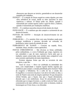 obsessores que descem ao terreiro, garantindo-se um desenrolar
tranqüilo dos trabalhos.
FEITIÇO — É a atração de forças negativas contra alguém, por uma
série infindável de coisas, desde as mais inocentes às mais
repulsivas e odiosas. O feitiço pode ser: Direto, quando é
transmitido por contato àquele contra o qual foi feito e, Indireto,
quando é transmitido por irradiações maléficas.
FEITO — É o médium masculino desenvolvido dentro do ritual.
FEITO EM PÉ — É o médium que não cumpriu o cerimonial do seu
desenvolvimento.
FEITURA DE SANTO — Iniciação do desenvolvimento de um
médium.
FERRADURA — É o amuleto feito com uma ferradura usada para
proteger residências e pessoas, devendo ser colocada, de
preferência, junto à porta de entrada da casa.
FERRAMENTA DE XANGÔ — Consiste na espada, foice,
machado, lança, enxada e outros apetrechos.
FESTAS UMBANDISTAS — São diversas as festas celebradas
pelos umbandistas, e a nova Umbanda que surge, registrou em
seu calendário o que de mais expressivo havia para que as
tradições sejam conservadas num sentido mais compatível com
uma corrente espiritualista de tanta importância.
Existem algumas festas que não se revestem de atos
teúrgicos, e que são:
Natal de Jesus — Deve ser celebrado na intimidade dos
lares, com simplicidade e respeito àquela família sagrada que
modificou para sempre a estrada palmilhada pelos homens! Nada
de exageros e bebedeiras. Se o culto do lar, o estudo dos
Evangelhos e o exercício da prece é um dever de todos os dias, a
noite de Natal é uma noite de alegria espiritual. Os que desejarem
ofertar brindes, que o façam, mas que o façam diretamente,
dizendo que é um simbolismo. Jesus foi presenteado com as
oferendas que os magos levaram, e, sendo a noite de Natal, a data
comemorativa do mais sublime evento entre os homens, rende-se
homenagem ao Cristo Jesus, e as oferendas
86
 