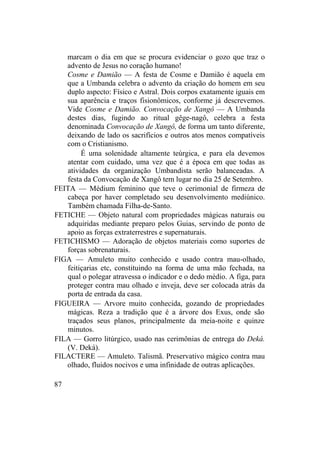 marcam o dia em que se procura evidenciar o gozo que traz o
advento de Jesus no coração humano!
Cosme e Damião — A festa de Cosme e Damião é aquela em
que a Umbanda celebra o advento da criação do homem em seu
duplo aspecto: Físico e Astral. Dois corpos exatamente iguais em
sua aparência e traços fisionômicos, conforme já descrevemos.
Vide Cosme e Damião. Convocação de Xangô — A Umbanda
destes dias, fugindo ao ritual gêge-nagô, celebra a festa
denominada Convocação de Xangô, de forma um tanto diferente,
deixando de lado os sacrifícios e outros atos menos compatíveis
com o Cristianismo.
É uma solenidade altamente teúrgica, e para ela devemos
atentar com cuidado, uma vez que é a época em que todas as
atividades da organização Umbandista serão balanceadas. A
festa da Convocação de Xangô tem lugar no dia 25 de Setembro.
FEITA — Médium feminino que teve o cerimonial de firmeza de
cabeça por haver completado seu desenvolvimento mediúnico.
Também chamada Filha-de-Santo.
FETICHE — Objeto natural com propriedades mágicas naturais ou
adquiridas mediante preparo pelos Guias, servindo de ponto de
apoio as forças extraterrestres e supernaturais.
FETICHISMO — Adoração de objetos materiais como suportes de
forças sobrenaturais.
FIGA — Amuleto muito conhecido e usado contra mau-olhado,
feitiçarias etc, constituindo na forma de uma mão fechada, na
qual o polegar atravessa o indicador e o dedo médio. A figa, para
proteger contra mau olhado e inveja, deve ser colocada atrás da
porta de entrada da casa.
FIGUEIRA — Arvore muito conhecida, gozando de propriedades
mágicas. Reza a tradição que é a árvore dos Exus, onde são
traçados seus planos, principalmente da meia-noite e quinze
minutos.
FILA — Gorro litúrgico, usado nas cerimônias de entrega do Deká.
(V. Deká).
FILACTERE — Amuleto. Talismã. Preservativo mágico contra mau
olhado, fluidos nocivos e uma infinidade de outras aplicações.
87
 