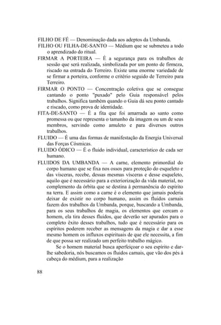 FILHO DE FÉ — Denominação dada aos adeptos da Umbanda.
FILHO OU FILHA-DE-SANTO — Médium que se submeteu a todo
o aprendizado do ritual.
FIRMAR A PORTEIRA — É a segurança para os trabalhos de
sessão que será realizada, simbolizada por um ponto de firmeza,
riscado na entrada do Terreiro. Existe uma enorme variedade de
se firmar a porteira, conforme o critério seguido de Terreiro para
Terreiro.
FIRMAR O PONTO — Concentração coletiva que se consegue
cantando o ponto "puxado" pelo Guia responsável pelos
trabalhos. Significa também quando o Guia dá seu ponto cantado
e riscado, como prova de identidade.
FITA-DE-SANTO — É a fita que foi amarrada ao santo como
promessa ou que representa o tamanho da imagem ou um de seus
membros, servindo como amuleto e para diversos outros
trabalhos.
FLUIDO — É uma das formas de manifestação da Energia Universal
das Forças Cósmicas.
FLUIDO ÓDICO — É o fluido individual, característico de cada ser
humano.
FLUIDOS DA UMBANDA — A carne, elemento primordial do
corpo humano que se fixa nos ossos para proteção do esqueleto e
das vísceras, recebe, dessas mesmas vísceras e desse esqueleto,
aquilo que é necessário para a exteriorização da vida material, no
complemento da órbita que se destina à permanência do espírito
na terra. E assim como a carne é o elemento que jamais poderia
deixar de existir no corpo humano, assim os fluidos carnais
fazem dos trabalhos da Umbanda, porque, buscando a Umbanda,
para os seus trabalhos de magia, os elementos que cercam o
homem, ela tira desses fluidos, que deverão ser apurados para o
completo êxito desses trabalhos, tudo que é necessário para os
espíritos poderem receber as mensagens da magia e dar a esse
mesmo homem os influxos espirituais de que ele necessita, a fim
de que possa ser realizado um perfeito trabalho mágico.
Se o homem material busca aperfeiçoar o seu espírito e dar-
lhe sabedoria, nós buscamos os fluidos carnais, que vão dos pés à
cabeça do médium, para a realização
88
 