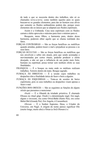 de tudo o que se necessita dentro dos trabalhos, não só os
chamados terra-a-terra, como também aqueles para os quais
buscam-se os grandes elementos, para dar ao homem esse alívio
que somente os fluidos umbandistas podem dar, porque esses
elementos são os únicos que se adaptam aos fluidos espirituais.
Assim é a Umbanda. Casa seus espirituais com os fluidos
carnais e deles aproveita o máximo para tirar o mínimo para si.
Busquem, meus filhos, a harmonia para, dentro dessa
harmonia, poderem obter aquilo que se chama realidade dos
fatos.
FORÇAS CONTRÁRIAS — São as forças benéficas ou maléficas
quando atraídas, podem trazer o mal e prejudicar as pessoas e os
seus lares.
FORÇAS OCULTAS — São as forças benéficas ou maléficas que
nos envolvem e sobre nós atuam, pois que sendo acionadas e
movimentadas por certos rituais, poderão produzir o efeito
desejado, a não ser que a influência de um poder mais forte,
humano ou espiritual, possa tornar sem nenhum efeito as suas
finalidades.
FRANQUIA — É o bosque ou mata onde os médiuns realizam
trabalhos. Terreiro dentro do mato. Bosque sagrado.
FUMAÇA ÀS DIREITAS — É a sessão cujos trabalhos ou
despachos têm a finalidade única de fazer o bem a alguém.
FUMAÇA ÀS ESQUERDAS — Trata-se de sessões de baixo
espiritismo, pois os seus trabalhos ou despachos visam apenas a
fazer o mal.
FUNÇÕES DOS ORIXÁS — São as seguintes as funções de alguns
orixás que passamos a mencionar:
Oxalá — É o Obatalá da trindade primitiva. É chamado
Olssass no ritual gêge. Oxalá é a denominação nagô. Em nagô,
alguns o invocam, ora como Orixá-Babá (Santo Pai), ora como
Babá-Okê (Grande Pai). Em Angola, é Cassumbecá.
Olorum — É o Senhor Supremo, Deus, o Criador do
Universo, em Nagô. A origem do nome parece significar Olo
(muito longe, muito alto) e Oriun (o Sol) Olorum é o
89
 