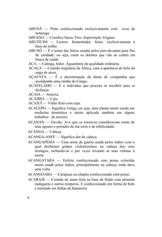 ABUNÃ — Prato confeccionado exclusivamente com ovos de
tartaruga.
ABUSÃO — Crendice baixa. Erro. Superstição. Engano.
ABUTIUIM — Licores fermentados feitos exclusivamente à
base de milho.
ABUXÔ — É o nome das faixas usadas pelos pais-de-santo para fins
de caridade, ou seja, curar os doentes que vão ao centro em
busca de saúde.
ACA — Catinga, fedor. Aguardente de qualidade ordinária.
ACAÇÁ — Comida originária da África, com a aparência de bolo do
angu de arroz.
AÇAFATA — É a denominação da dama de companhia que
acompanha uma rainha do Congo.
ACAFELADO — É o indivíduo que procura se encobrir para se
disfarçar.
ACAIA — Ameixa.
ACAJIBA — Caju.
ACAJUÍ — Vinho feito com caju.
ACALEPO — Significa Urtiga, ou seja, uma planta muito usada em
medicina doméstica e muito aplicada também em alguns
trabalhos de terreiro.
ACANAN — Gavião. Ave que os escravos consideravam como de
mau agouro e portador de má sorte e de infelicidade.
ACANGA — Cabeça.
ACANGA-ASSY — Significa dor de cabeça.
ACANGAPEMA — Uma arma de guerra usada pelos índios com a
qual desferiam golpes violentíssimos na cabeça dos seus
inimigos, rachando-as e por vezes levando as suas vítimas à
morte.
ACANGATARA — Enfeite confeccionado com penas coloridas
muito usado pelos índios, principalmente na cabeça, onde dava
uma volta.
ACANGOABA — Carapuça ou chapéu confeccionado com penas.
ACARAJÉ — Comida de santo feita na base de feijão com pimenta
malagueta e outros temperos. E confeccionado em forma de bolo
e enrolado em folhas de bananeira
9
 