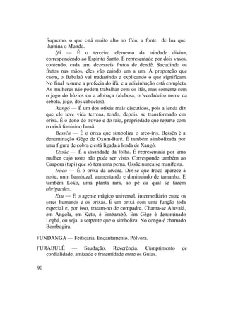 Supremo, o que está muito alto no Céu, a fonte de lua que
ilumina o Mundo.
Ifá — É o terceiro elemento da trindade divina,
correspondendo ao Espírito Santo. É representado por dois vasos,
contendo, cada um, dezesseis frutos de dendê. Sacudindo os
frutos nas mãos, eles vão caindo um a um. À proporção que
caem, o Babalaô vai traduzindo e explicando o que significam.
No final resume a profecia do ifá, e a adivinhação está completa.
As mulheres não podem trabalhar com os ifás, mas somente com
o jogo do búzios ou a alobaça (alubosa, o 'verdadeiro nome da
cebola, jogo, dos caboclos).
Xangô — É um dos orixás mais discutidos, pois a lenda diz
que ele teve vida terrena, tendo, depois, se transformado em
orixá. É o dono do trovão e do raio, propriedade que reparte com
o orixá feminino Iansã.
Bessên — É o orixá que simboliza o arco-íris. Bessên é a
denominação Gêge de Oxum-Barê. É também simbolizada por
uma figura de cobra e está ligada à lenda de Xangô.
Ossãe — É a divindade da folha. É representada por uma
mulher cujo rosto não pode ser visto. Corresponde também ao
Caapora (tupi) que só tem uma perna. Ossãe nunca se manifesta.
Iroco — É o orixá da árvore. Diz-se que Iroco aparece à
noite, num bambuzal, aumentando e diminuindo de tamanho. É
também Loko, uma planta rara, ao pé da qual se fazem
obrigações.
Exu — É o agente mágico universal, intermediário entre os
seres humanos e os orixás. É um orixá com uma função toda
especial e, por isso, tratam-no de compadre. Chama-se Aluvaiá,
em Angola, em Keto, é Embarabô. Em Gêge é denominado
Legbá, ou seja, a serpente que o simboliza. No congo é chamado
Bombogira.
FUNDANGA — Feitiçaria. Encantamento. Pólvora.
FURABULÊ — Saudação. Reverência. Cumprimento de
cordialidade, amizade e fraternidade entre os Guias.
90
 