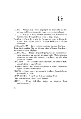 G
GADIÊ — Amuleto que é muito empregado no tratamento das mais
diversas moléstias, no mais das vezes, com ótimos resultados.
GALO — Ave que é muito utilizada em sacrifícios e trabalhos de
terreiros, tanto de magia branca como de magia negra.
GANGA — Chefe de terreiro de Cabinda, ou seja, na Linha das
Almas. Este termo também designa Feiticeiro e Grande
Sacerdote.
GANGA-ZUMBÁ — Jesus entre os negros da Cabinda. GANZA —
Ritual da circuncisão feita por diversas tribos africanas. GANZÁ —
Instrumento musical religioso.
GARRAFADA — Remédio preparado por curandeiro o qual consiste
numa maceração de vegetais em aguardente. Muito raramente
entram na sua preparação quaisquer ingredientes que não sejam
puramente vegetais.
GENGIBRE — Raiz utilizada como condimento em certas bebidas
da preferência de alguns Guias.
GÊNIO — Espírito bom ou mau que preside os vícios, a virtude ou
algum fenômeno extra-normal.
GEÓCIA — Magia negra. Necromancia. Apelo às forças infernais
para a prática do mal.
GINJA-ZAMBE — Sacerdotisa de Deus. Babá de Orixá.
GIRA — Corrente espiritual. Rua. Caminho.
GITATI — Objeto individual dotado de poderosa força
mágico-protetora.
91
 