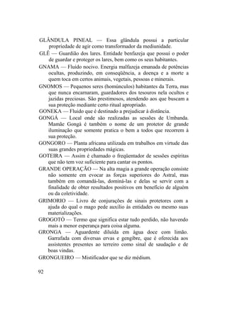 GLÂNDULA PINEAL — Essa glândula possui a particular
propriedade de agir como transformador da mediunidade.
GLÊ — Guardião dos lares. Entidade benfazeja que possui o poder
de guardar e proteger os lares, bem como os seus habitantes.
GNAMA — Fluido nocivo. Energia malfazeja emanada de potências
ocultas, produzindo, em conseqüência, a doença e a morte a
quem toca em certos animais, vegetais, pessoas e minerais.
GNOMOS — Pequenos seres (homúnculos) habitantes da Terra, mas
que nunca encarnaram, guardadores dos tesouros nela ocultos e
jazidas preciosas. São prestimosos, atendendo aos que buscam a
sua proteção mediante certo ritual apropriado.
GONEKA — Fluido que é destinado a prejudicar à distância.
GONGÁ — Local onde são realizadas as sessões de Umbanda.
Mamãe Gongá é também o nome de um protetor de grande
iluminação que somente pratica o bem a todos que recorrem à
sua proteção.
GONGORO — Planta africana utilizada em trabalhos em virtude das
suas grandes propriedades mágicas.
GOTEIRA — Assim é chamado o freqüentador de sessões espíritas
que não tem voz suficiente para cantar os pontos.
GRANDE OPERAÇÃO — Na alta magia a grande operação consiste
não somente em evocar as forças superiores do Astral, mas
também em comandá-las, dominá-las e delas se servir com a
finalidade de obter resultados positivos em benefício de alguém
ou da coletividade.
GRIMORIO — Livro de conjurações de sinais protetores com a
ajuda do qual o mago pede auxílio às entidades ou mesmo suas
materializações.
GROGOTÓ — Termo que significa estar tudo perdido, não havendo
mais a menor esperança para coisa alguma.
GRONGA — Aguardente diluída em água doce com limão.
Garrafada com diversas ervas e gengibre, que é oferecida aos
assistentes presentes ao terreiro como sinal de saudação e de
boas vindas.
GRONGUEIRO — Mistificador que se diz médium.
92
 
