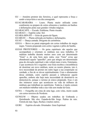 GU — Amuleto protetor dos ferreiros, o qual representa a força e
sendo a terça-feira o seu dia consagrado.
GUACARARAÍBA — Louro. Planta muito utilizada como
condimento no preparo de certos alimentos e também em banhos
e defumações pelas suas grandes virtudes mágicas.
GUARACAPÃ — Escudo. Emblema. Ponto riscado.
GUARACI — Espírito solar. Sol.
GUARA-MIN-FÔ — Grito de guerra de Ogum.
GUARUJU — Planta utilizada em banhos e defumações.
GUAÚ — Dança cantada. Dirigente de cerimônias.
GUGA — Breve ou patuá empregado em certos trabalhos de magia
negra. Veneno preparado com certos vegetais e pêlos de bambu.
GUIAS PROTETORES — Os guias espirituais são aqueles que
acompanham e orientam os médiuns nos seus trabalhos. O
médium trabalha durante muitos anos com um determinado
"Guia" e, de uma hora para outra, esse "Guia" avisa que
abandonará aquele "aparelho", pois que atingiu um determinado
grau de elevação espiritual e não voltará mais à terra. Entretanto,
o que aconteceu foi o seguinte: esse Guia recebeu a incumbência
de doutrinar um novo médium, neste ou noutro planeta, isto é,
teve necessidade de prestar em outro lugar a sua cooperação ou
caridade, a fim de se elevar espiritualmente. Com o afastamento
dessa entidade, outro espírito passará a influenciar aquele
aparelho, embora não haja mais necessidade de doutriná-lo ou
domesticá-lo, porque o terreno já estava preparado. Esse é um
dos inúmeros casos que acontecem na vida de milhares de
médiuns que trabalham no espiritismo. Todavia, é muito comum
um médium trabalhar toda a sua vida sem mudar de Guia.
GUNA — Forquilha em cima de uma lage, com velas, muito usada
em certos terreiros do Nordeste.
GUNGUM — Objetos usados em trabalhos de Umbanda e
Quimbanda. São eles: Espada-de-São Jorge. Pedras de raio.
Estrela do mar, figas, flechas e muitos outros.
GURU Espírito elevado. Orientador. Guia Espiritual.
93
 