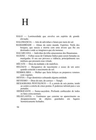 H
HALO — Luminosidade que envolve um espírito de grande
elevação.
HALOMANCIA — Arte de adivinhar o futuro por meio do sal.
HAMADRÍADE — Almas do outro mundo. Espíritos. Ninfa dos
bosques, que nascia e morria com uma árvore que lhe era
destinada e onde se imaginava que ela morasse.
HAUARUANA — Indivíduo da tribo amazonense dos Hauaruanas.
HAXIXE — Folhas secas de Cânhamo Índico para serem fumadas ou
mastigadas. O seu uso provoca a vidência, principalmente nos
médiuns que possuem essa virtude.
HÉCATE — Deus da maldade e do malefício.
HELÍACO — Designativo do nascimento e ocaso de um astro
quando coincide o nascimento do sol.
HERBOLÁRIA — Mulher que fazia feitiços ou preparava venenos
com vegetais.
HESTIA -- Fogo doméstico cultuando alguma entidade.
HEVIESSO — Deus do raio, do corisco — Xangô.
HEXAGRAMA PENTÁLFICO — É a estrela de seis pontas, tendo
ao centro a estrela de cinco pontas. É poderoso talismã para o seu
portador.
HIEROFANTE — Sumo-sacerdote. Profundo conhecedor de todos
os fatos extra-normais.
HILOCLASTIA — Fenômeno que consiste no aparecimento ou
desaparecimento de objetos guardados em lugares
hermeticamente fechados.
94
 