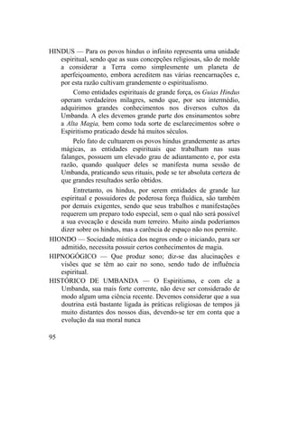 HINDUS — Para os povos hindus o infinito representa uma unidade
espiritual, sendo que as suas concepções religiosas, são de molde
a considerar a Terra como simplesmente um planeta de
aperfeiçoamento, embora acreditem nas várias reencarnações e,
por esta razão cultivam grandemente o espiritualismo.
Como entidades espirituais de grande força, os Guias Hindus
operam verdadeiros milagres, sendo que, por seu intermédio,
adquirimos grandes conhecimentos nos diversos cultos da
Umbanda. A eles devemos grande parte dos ensinamentos sobre
a Alta Magia, bem como toda sorte de esclarecimentos sobre o
Espiritismo praticado desde há muitos séculos.
Pelo fato de cultuarem os povos hindus grandemente as artes
mágicas, as entidades espirituais que trabalham nas suas
falanges, possuem um elevado grau de adiantamento e, por esta
razão, quando qualquer deles se manifesta numa sessão de
Umbanda, praticando seus rituais, pode se ter absoluta certeza de
que grandes resultados serão obtidos.
Entretanto, os hindus, por serem entidades de grande luz
espiritual e possuidores de poderosa força fluídica, são também
por demais exigentes, sendo que seus trabalhos e manifestações
requerem um preparo todo especial, sem o qual não será possível
a sua evocação e descida num terreiro. Muito ainda poderíamos
dizer sobre os hindus, mas a carência de espaço não nos permite.
HIONDO — Sociedade mística dos negros onde o iniciando, para ser
admitido, necessita possuir certos conhecimentos de magia.
HIPNOGÓGICO — Que produz sono; diz-se das alucinações e
visões que se têm ao cair no sono, sendo tudo de influência
espiritual.
HISTÓRICO DE UMBANDA — O Espiritismo, e com ele a
Umbanda, sua mais forte corrente, não deve ser considerado de
modo algum uma ciência recente. Devemos considerar que a sua
doutrina está bastante ligada às práticas religiosas de tempos já
muito distantes dos nossos dias, devendo-se ter em conta que a
evolução da sua moral nunca
95
 