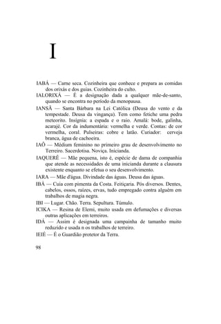 I
IABÁ — Carne seca. Cozinheira que conhece e prepara as comidas
dos orixás e dos guias. Cozinheira do culto.
IALORIXÁ — É a designação dada a qualquer mãe-de-santo,
quando se encontra no período da menopausa.
IANSÃ — Santa Bárbara na Lei Católica (Deusa do vento e da
tempestade. Deusa da vingança). Tem como fetiche uma pedra
meteorito. Insígnia: a espada e o raio. Amalá: bode, galinha,
acarajé. Cor da indumentária: vermelha e verde. Contas: de cor
vermelha, coral. Pulseiras: cobre e latão. Curiador: cerveja
branca, água de cachoeira.
IAÔ — Médium feminino no primeiro grau de desenvolvimento no
Terreiro. Sacerdotisa. Noviça. Inicianda.
IAQUERÊ — Mãe pequena, isto é, espécie de dama de companhia
que atende as necessidades de uma inicianda durante a clausura
existente enquanto se efetua o seu desenvolvimento.
IARA — Mãe d'água. Divindade das águas. Deusa das águas.
IBÁ — Cuia com pimenta da Costa. Feitiçaria. Pós diversos. Dentes,
cabelos, ossos, raízes, ervas, tudo empregado contra alguém em
trabalhos de magia negra.
IBI — Lugar. Chão. Terra. Sepultura. Túmulo.
ICIKA — Resina de Elemi, muito usada em defumações e diversas
outras aplicações em terreiros.
IDÁ — Assim é designada uma campainha de tamanho muito
reduzido e usada n os trabalhos de terreiro.
IEIÉ — É o Guardião protetor da Terra.
98
 