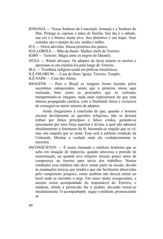 IEMANJÁ — Nossa Senhora da Conceição. Iemanjá é a Senhora do
Mar. Protege as esposas e mães de família. Seu dia é o sábado,
sua cor é o branco muito alvo. Seu distintivo é um leque. Suas
comidas são o manjar do céu, tainha e milho.
IFÁ — Orixá adivinho. Deusa protetora dos partos.
IGÁ-LORIXÁ — Mãe-de-Santo. Mulher chefe de Terreiro.
IGBÔ — Terreiro. Magia entre os negros do Daomêi.
IJEXÁ — Ritual africano. Os adeptos do Ijexá temem os mortos e
apressam-se em expulsá-los para longe do Terreiro.
IKA — Trombeta indígena usada em práticas ritualísticas.
ILÊ-OILORUM — Casa de Deus. Igreja. Terreiro. Templo.
ILÊ-SAIM — Casa das Almas.
IMAGENS — Para o Brasil as imagens foram trazidas pelos
sacerdotes catequizados, sendo que a primeira missa aqui
realizada, bem como as procissões que se realizam,
transportando-se imagens, nada mais representam do que uma
intensa propaganda católica, com a finalidade única e exclusiva
de conseguir-se maior número de adeptos.
Ainda chegaremos à conclusão de que, quando o homem
encarar devidamente as questões religiosas, não se deixará
imbuir por falsos princípios e falsos credos, guiando-se
unicamente por uma força superior e divina, a qual não admitirá
absolutamente o fenômeno da fé, baseando-se naquilo que se vê,
mas sim naquilo que se sente. Essa será a sublime condição da
Umbanda. Mostrar a verdade onde ela verdadeiramente se
encontra.
INCONSCIENTE — É assim chamado o médium feminino que se
acha em situação de impureza, quando atravessa o período de
menstruação, ou quando teve relações sexuais pouco antes de
comparecer ao terreiro para início dos trabalhos. Nessas
condições esse médium não deve tomar parte na sessão, devido
às emanações tóxicas que irradia e que são facilmente absorvidas
pelo vampirismo psíquico, como também não deverá entrar no
local onde se encontra o pegi. Em casos muito excepcionais, e
mesmo assim acompanhado do responsável do Terreiro, o
médium, obtida a permissão faz o pedido, devendo retirar-se
imediatamente. O acompanhante segue o médium, pronunciando
as
99
 