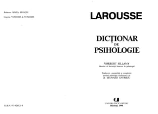 Redactor: MĂRIA STANCIU
Coperta: VENIAMIN & VENIAMIN
LAROUSSE
DICŢIONAR
DE
PSIHOLOGIE
NORBERT SILLAMY
Membru al Societăţii franceze de psihologii
Traducere, avanprefaţă şi completări
privind psihologia românească de
dr. LEONARD GAVRILIU
UNIVERS ENCICLOPEDIC
I.S.B.N. 973-9243-25-8 Bucureşti, 1998
 