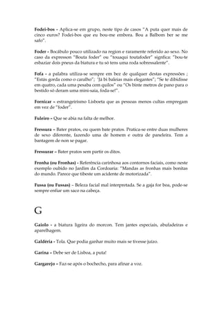 Fodei-bos - Aplica-se em grupo, neste tipo de casos “A puta quer mais de
cinco euros? Fodei-bos que eu bou-me embora. Bou a Balbom ber se me
safo”.
Foder - Bocábulo pouco utilizado na region e raramente referido ao sexo. No
caso da expresson “Bouta foder” ou “touaqui toutafoder” signfica: ”bou-te
esbaziar dois pneus da biatura e tu só tens uma roda sobressalente”.
Fofa - a palabra utiliza-se sempre em bez de qualquer destas expressões ;
“Estás gorda como o caralho”; ‘Já bi baleias mais elegantes”; “Se te dibidisse
em quatro, cada uma pesaba cem quilos” ou “Os binte metros de pano para o
bestido só deram uma mini-saia, foda-se!”.
Fornicar – estrangeirismo Lisboeta que as pessoas menos cultas empregam
em vez de “foder”.
Fuleiro – Que se abia na falta de melhor.
Fressura – Bater pratos, ou quem bate pratos. Pratica-se entre duas mulheres
de sexo diferente, fazendo uma de homem e outra de paneleira. Tem a
bantagem de non se pagar.
Fressurar – Bater pratos sem partir os ditos.
Fronha (ou Fronhas) - Referência carinhosa aos contornos faciais, como neste
exemplo oubido no Jardim da Cordoaria: “Mandas as fronhas mais bonitas
do mundo. Parece que tibeste um acidente de motorizada”.
Fussa (ou Fussas) – Beleza facial mal interpretada. Se a gaja for boa, pode-se
sempre enfiar um saco na cabeça.
G
Gaiolo - a biatura ligeira do morcon. Tem jantes especiais, abufadeiras e
aparelhagem.
Galdéria - Tola. Que podia ganhar muito mais se tivesse juízo.
Garina – Debe ser de Lisboa, a puta!
Gargarejo – Faz-se após o bochecho, para afinar a voz.
 