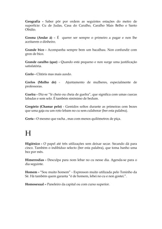 Geografia - Saber pôr por ordem as seguintes estações do metro de
superfície: Cu de Judas, Casa do Caralho, Caralho Mais Belho e Santo
Obídio.
Gosma (Andar á) – É querer ser sempre o primeiro a pagar e non lhe
aceitarem o dinheiro.
Grande bico - Acompanha sempre bem um bacalhau. Non confundir com
gron de bico.
Grande caralho (que) - Quando está pequeno e non surge uma justificação
satisfatória.
Grelo - Clitóris mas mais azedo.
Grelos (Molho de) - Ajuntamento de mulheres, especialmente de
professoras.
Guelra - Diz-se “Ir cheio ou cheia de guelra”, que significa com umas cuecas
labadas e sem selo. É também sinónimo de bedum.
Gregório (Chamar pelo) - Gemidos soltos durante as primeiras cem bezes
que uma gaja ou um roto lebam no cu sem culaborar (ber esta palabra).
Greta - O mesmo que racha , mas com menos quilómetros de piça.
H
Higiénico - O papel até três utilizações sem deixar secar. Secando dá para
cinco. Também o indibiduo selecto (ber esta palabra), que toma banho uma
bez por mês.
Himerrodias - Desculpa para nom lebar no cu nesse dia. Agenda-se para o
dia seguinte.
Homem - “Sou muito homem” - Expresson muito utilizada pelo Toninho da
Sé. Há também quem garanta “é de homem, lebei no cu e non gostei.”.
Homosexual – Paneleiro da capital ou com curso superior.
 