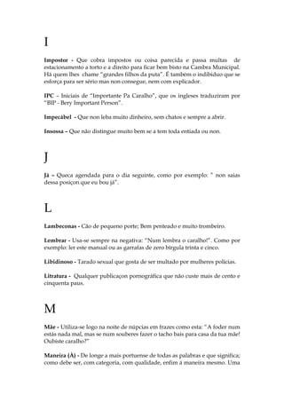 I
Impostor - Que cobra impostos ou coisa parecida e passa multas de
estacionamento a torto e a direito para ficar bem bisto na Cambra Municipal.
Há quem lhes chame “grandes filhos da puta”. É também o indibiduo que se
esforça para ser sério mas non consegue, nem com explicador.
IPC – Iniciais de “Importante Pa Caralho”, que os ingleses traduziram por
“BIP - Bery Important Person”.
Impecábel - Que non leba muito dinheiro, sem chatos e sempre a abrir.
Insossa – Que não distingue muito bem se a tem toda entiada ou non.
J
Já – Queca agendada para o dia seguinte, como por exemplo: ” non saias
dessa posiçon que eu bou já”.
L
Lambeconas - Cão de pequeno porte; Bem penteado e muito trombeiro.
Lembrar - Usa-se sempre na negativa: “Num lembra o caralho!”. Como por
exemplo: ler este manual ou as garrafas de zero bírgula trinta e cinco.
Libidinoso - Tarado sexual que gosta de ser multado por mulheres polícias.
Litratura - Qualquer publicaçon pornográfica que não custe mais de cento e
cinquenta paus.
M
Mãe - Utiliza-se logo na noite de núpcias em frazes como esta: “A foder num
estás nada mal, mas se num souberes fazer o tacho bais para casa da tua mãe!
Oubiste caralho?”
Maneira (À) - De longe a mais portuense de todas as palabras e que significa;
como debe ser, com categoria, com qualidade, enfim á maneira mesmo. Uma
 