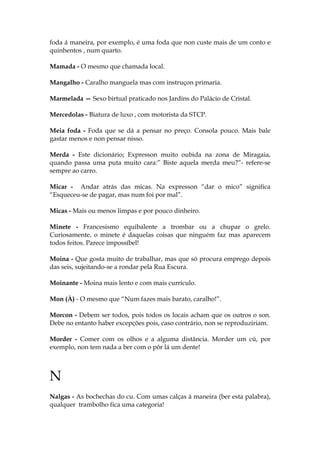 foda á maneira, por exemplo, é uma foda que non custe mais de um conto e
quinhentos , num quarto.
Mamada - O mesmo que chamada local.
Mangalho - Caralho manguela mas com instruçon primaria.
Marmelada — Sexo birtual praticado nos Jardins do Palácio de Cristal.
Mercedolas - Biatura de luxo , com motorista da STCP.
Meia foda - Foda que se dá a pensar no preço. Consola pouco. Mais bale
gastar menos e non pensar nisso.
Merda - Este dicionário; Expresson muito oubida na zona de Miragaia,
quando passa uma puta muito cara:” Biste aquela merda meu?”- refere-se
sempre ao carro.
Micar - Andar atrás das micas. Na expresson “dar o mico” significa
“Esqueceu-se de pagar, mas num foi por mal”.
Micas - Mais ou menos limpas e por pouco dinheiro.
Minete - Francesismo equibalente a trombar ou a chupar o grelo.
Curiosamente, o minete é daquelas coisas que ninguém faz mas aparecem
todos feitos. Parece impossíbel!
Moina - Que gosta muito de trabalhar, mas que só procura emprego depois
das seis, sujeitando-se a rondar pela Rua Escura.
Moinante - Moina mais lento e com mais currículo.
Mon (À) - O mesmo que “Num fazes mais barato, caralho!”.
Morcon - Debem ser todos, pois todos os locais acham que os outros o son.
Debe no entanto haber excepções pois, caso contrário, non se reproduziriam.
Morder - Comer com os olhos e a alguma distância. Morder um cú, por
exemplo, non tem nada a ber com o pôr lá um dente!
N
Nalgas - As bochechas do cu. Com umas calças à maneira (ber esta palabra),
qualquer trambolho fica uma categoria!
 