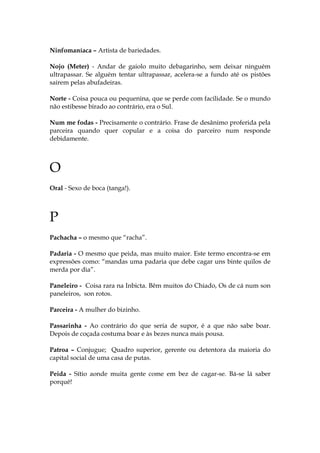 Ninfomaníaca – Artista de bariedades.
Nojo (Meter) - Andar de gaiolo muito debagarinho, sem deixar ninguém
ultrapassar. Se alguém tentar ultrapassar, acelera-se a fundo até os pistões
sairem pelas abufadeiras.
Norte - Coisa pouca ou pequenina, que se perde com facilidade. Se o mundo
não estibesse birado ao contrário, era o Sul.
Num me fodas - Precisamente o contrário. Frase de desânimo proferida pela
parceira quando quer copular e a coisa do parceiro num responde
debidamente.
O
Oral - Sexo de boca (tanga!).
P
Pachacha – o mesmo que “racha”.
Padaria - O mesmo que peida, mas muito maior. Este termo encontra-se em
expressões como: “mandas uma padaria que debe cagar uns binte quilos de
merda por dia”.
Paneleiro - Coisa rara na Inbicta. Bêm muitos do Chiado, Os de cá num son
paneleiros, son rotos.
Parceira - A mulher do bizinho.
Passarinha - Ao contrário do que seria de supor, é a que não sabe boar.
Depois de coçada costuma boar e às bezes nunca mais pousa.
Patroa – Conjugue; Quadro superior, gerente ou detentora da maioria do
capital social de uma casa de putas.
Peida - Sítio aonde muita gente come em bez de cagar-se. Bá-se lá saber
porquê!
 