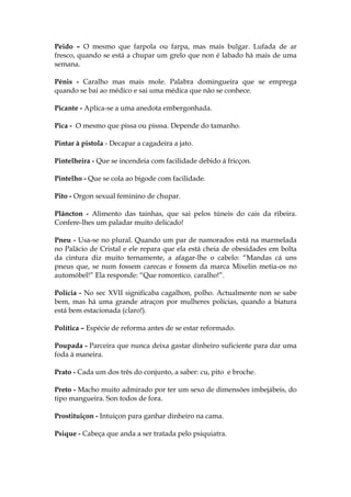 Peido – O mesmo que farpola ou farpa, mas mais bulgar. Lufada de ar
fresco, quando se está a chupar um grelo que non é labado há mais de uma
semana.
Pénis - Caralho mas mais mole. Palabra domingueira que se emprega
quando se bai ao médico e sai uma médica que não se conhece.
Picante - Aplica-se a uma anedota embergonhada.
Pica - O mesmo que pissa ou pisssa. Depende do tamanho.
Pintar à pistola - Decapar a cagadeira a jato.
Pintelheira - Que se incendeia com facilidade debido á fricçon.
Pintelho - Que se cola ao bigode com facilidade.
Pito - Orgon sexual feminino de chupar.
Plâncton - Alimento das tainhas, que sai pelos túneis do cais da ribeira.
Confere-lhes um paladar muito delicado!
Pneu - Usa-se no plural. Quando um par de namorados está na marmelada
no Palácio de Cristal e ele repara que ela está cheia de obesidades em bolta
da cintura diz muito ternamente, a afagar-lhe o cabelo: “Mandas cá uns
pneus que, se num fossem carecas e fossem da marca Mixelin metia-os no
automóbel!” Ela responde: “Que romontico. caralho!”.
Polícia - No sec XVII significaba cagalhon, polho. Actualmente non se sabe
bem, mas há uma grande atraçon por mulheres polícias, quando a biatura
está bem estacionada (claro!).
Política – Espécie de reforma antes de se estar reformado.
Poupada - Parceira que nunca deixa gastar dinheiro suficiente para dar uma
foda á maneira.
Prato - Cada um dos três do conjunto, a saber: cu, pito e broche.
Preto - Macho muito admirado por ter um sexo de dimensões imbejábeis, do
tipo mangueira. Son todos de fora.
Prostituiçon - Intuiçon para ganhar dinheiro na cama.
Psique - Cabeça que anda a ser tratada pelo psiquiatra.
 