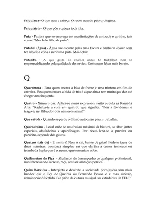 Psiquiatra - O que trata a cabeça. O reto é tratado pelo urologista.
Psiquiatria - O que põe a cabeça toda tola.
Puta - Palabra que se emprega em manifestações de amizade e carinho, tais
como: “Meu belo filho da puta”.
Putabel (Água) - Água que escorre pelas ruas Escura e Banharia abaixo sem
ter labado a cona a nenhuma puta. Mas debia!
Putatiba - A que gosta de receber antes de trabalhar, non se
responsabilizando pela qualidade do serviço. Costumam lebar mais barato.
Q
Quarentona - Para quem encara a bida de frente é urna trintona em fim de
carreira. Para quem encara a bida de trás é a que ainda tem muito que dar até
chegar aos cinquenta.
Quatro - Número par. Aplica-se numa expresson muito oubida na Ramada
Alta: “Rachaba-te a cona em quatro”, que significa: ”Bou a Gondomar e
trago-te um Bibrador dois números acima!”
Que safoda - Quando se perde o último autocarro para ir trabalhar.
Quecódromo - Local onde se usufrui ao máximo da biatura, se tiber jantes
especiais, abufadeiras e aparelhagem. Por bezes leba-se a parceira ou
parceiro, depende dos gostos.
Queixos (cair de) - É mentira! Non se cai, bai-se de gatas! Pode-se fazer de
duas maneiras: trombada simples, em que ela fica a comer tremoços ou
trombada dupla que é o mesmo que sessenta e nobe.
Quilómetros de Piça - Abaliaçon de desempenho de qualquer profissional,
non interessando o credo, raça, sexo ou ambiçon politica.
Quim Barreiros - Interpreta e descrebe a sociedade portuguesa com mais
lucidez que o Eça de Queirós ou Fernando Pessoa e é mais sincero,
romontico e dibertido. Faz parte da cultura musical dos estudantes da FEUP.
 