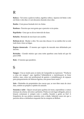 R
Rabeca - Tal corno a palavra indica, significa rabeca. Aparece de binte e oito
em binte e oito dias e é um descanso durante cinco dias.
Ranho - Com pouca bontade de ir ás Antas.
Ranhosa - Parceira que non gosta que o parceiro vá ás putas.
Rapidinha - Uma que se dá no intervalo de duas.
Rebarba - Bontade de non fazer um caralho.
Rebison (ir á) - Mudar o óleo. No caso das chocas é ir ao médico ber se está
tudo bem e tirar as folgas.
Region demarcada - O mesmo que region da mocada mas delimitada por
decreto.
Reininho - Grande músico que uma noite apanhou uma farda tal que foi
para GNR.
Roto - O mesmo que pandeiro.
S
Sangue - Usa-se muito para os lados de Campanhã na expresson: “Punha-te
a cona em sangue”, que significa:”Adiantaba-te a menstruaçon se fosse
médico, mas, como sou profissional de geston e rentabilizaçon de espaços
para parquearnento de biaturas ligeiras, non posso fazer nada.!”
Selo - Distintibo do proprietário das cuecas que, se non tiber mais de cinco
dias, confere ao próprio o epíteto de asseado.
Sessenta e nobe - Opçon sexual para quebras de teson, espondilose e outras
doenças da coluna, tal como a primeira. Pratica-se em lugar abrigado, pois os
lençois costumam ir sempre com o caralho, ficando a gente ao frio! A
frequência da sua prática aumenta com a idade, habendo casos em que a
parceira deixa a dentadura enquanto bai ás compras ao Bolhon.
 