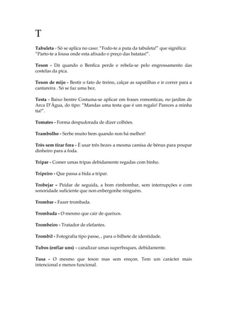 T
Tabuleta - Só se aplica no caso: “Fodo-te a puta da tabuleta!” que significa:
“Parto-te a lousa onde esta afixado o preço das batatas!”.
Teson - Dá quando o Benfica perde e rebela-se pelo engrossamento das
costelas da pica.
Teson de mijo - Bestir o fato de treino, calçar as sapatilhas e ir correr para a
cantareira . Só se faz uma bez.
Testa - Baixo bentre Costuma-se aplicar em frases romonticas, no jardim de
Arca D’Água, do tipo: “Mandas uma testa que é um regalo! Pareces a minha
tia!”.
Tomates - Forma despudorada de dizer colhões.
Trambolho - Serbe muito bem quando non há melhor!
Três sem tirar fora - É usar três bezes a mesma camisa de bénus para poupar
dinheiro para a foda.
Tripar - Comer umas tripas debidamente regadas com binho.
Tripeiro - Que passa a bida a tripar.
Trobejar – Peidar de seguida, a bom rimbombar, sem interrupções e com
sonoridade suficiente que non enbergonhe ninguém.
Trombar - Fazer trombada.
Trombada - O mesmo que cair de queixos.
Trombeiro - Tratador de elefantes.
Trombil - Fotografia tipo passe, , para o bilhete de identidade.
Tubos (enfiar uns) – canalizar umas superboques, debidamente.
Tusa - O mesmo que teson mas sem ereçon. Tem um carácter mais
intencional e menos funcional.
 