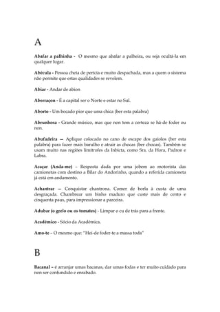 A
Abafar a palhinha - O mesmo que abafar a palheira, ou seja ocultá-la em
qualquer lugar.
Abécula - Pessoa cheia de perícia e muito despachada, mas a quem o sistema
não permite que estas qualidades se revelem.
Abiar - Andar de abion
Aberraçon - É a capital ser o Norte e estar no Sul.
Aborto - Um bocado pior que uma chica (ber esta palabra)
Abrunhosa - Grande músico, mas que non tem a certeza se há-de foder ou
non.
Abufadeira — Aplique colocado no cano de escape dos gaiolos (ber esta
palabra) para fazer mais barulho e atrair as chocas (ber chocas). Também se
usam muito nas regiões limítrofes da Inbicta, como Sra. da Hora, Padron e
Labra.
Acaçar (Anda-me) – Resposta dada por uma jobem ao motorista das
camionetas com destino a Bilar do Andorinho, quando a referida camioneta
já está em andamento.
Achantrar — Conquistar chantrona. Comer de borla à custa de uma
desgraçada. Chambrear um binho maduro que custe mais de cento e
cinquenta paus, para impressionar a parceira.
Adubar (o grelo ou os tomates) - Limpar o cu de trás para a frente.
Académico - Sócio da Académica.
Amo-te – O mesmo que: “Hei-de foder-te a massa toda”
B
Bacanal – é arranjar umas bacanas, dar umas fodas e ter muito cuidado para
non ser confundido e enrabado.
 