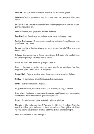 Badalhoca - A que toma banho todos os dias. As outras son piores.
Badalo — Caralho cansado ou com depresson e ar triste, sempre a olhar para
o chon.
Batalha (Bai no) - resposta que se leba quando se pergunta se son três pratos,
querendo pagar só um.
Banal - Coisa exótica que se biu milhões de bezes.
Baselina - Lubrificante que sai mais caro que a margarina ou o unto.
Basilha da desgraça - O mesmo que catraio ou máquina fotográfica, ou seja.
garrafon de cinco litros.
Bai pró caralho – Antítese do que se pode pensar, ou seja “Hoje non tens
direito a nada”
Bedum - Biscosidade que se forma no meio dos dedos dos pés, nas brilhas e
em volta do pescoço. Raspa-se com as unhas.
Bêeme – a biatura de sonho de qualquer morcon.
Bela — Emprega-se muito para os lados da Sé, na adibinha: “A Bela
preguntou por ti - Qual bela? - A bela pica!”
Beloso (Rui) - Grande músico! Num tinha nada que ir ao baile a Balbom.
Benfica - O mesmo que abstinência, quando joga em casa.
Bentas - Por onde se assobia às gajas.
Berga - Pela sua força é que se bê se é preciso comprar biagra ou non.
Beste seler - Palabra de origem Americana que significa que tem muita saída
e rende mais de quatro contos e quinhentos por dia.
Bianal - Acontecimento que se repete de dois em dois ânus.
Bibrador – Oh, balha-nos Deus! Para quê ? Isto non é Lisboa. Aparelho
sexual a pilhas, para colmatar a fome entranhada. Com pilhas alcalinas
redobra a bibraçon, mas non altera o tamanho. Bende-se em sex xopes.
Bicha - Paneleiro ou artista da capital.
 
