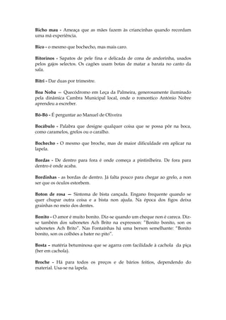 Bicho mau - Ameaça que as mães fazem às criancinhas quando recordam
uma má experiência.
Bico - o mesmo que bochecho, mas mais caro.
Bitorinos - Sapatos de pele fina e delicada de cona de andorinha, usados
pelos gajos selectos. Os cagões usam botas de matar a barata no canto da
sala.
Bitri - Dar duas por trimestre.
Boa Noba — Quecódromo em Leça da Palmeira, generosamente iluminado
pela dinâmica Cambra Municipal local, onde o romontico António Nobre
aprendeu a escreber.
Bó-Bó - É perguntar ao Manuel de Oliveira
Bocábulo - Palabra que designe qualquer coisa que se possa pôr na boca,
como caramelos, grelos ou o caralho.
Bochecho - O mesmo que broche, mas de maior dificuldade em aplicar na
lapela.
Bordas - De dentro para fora é onde começa a pintinlheira. De fora para
dentro é onde acaba.
Bordinhas - as bordas de dentro. Já falta pouco para chegar ao grelo, a non
ser que os óculos estorbem.
Boton de rosa — Sintoma de bista cançada. Engano frequente quando se
quer chupar outra coisa e a bista non ajuda. Na época dos figos deixa
grainhas no meio dos dentes.
Bonito - O amor é muito bonito. Diz-se quando um cheque non é careca. Diz-
se também dos sabonetes Ach Brito na expresson: ”Bonito bonito, son os
sabonetes Ach Brito”. Nas Fontaínhas há uma berson semelhante: “Bonito
bonito, son os colhões a bater no pito”.
Bosta – matéria betuminosa que se agarra com facilidade à cachola da piça
(ber em cachola).
Broche - Há para todos os preços e de bários feitios, dependendo do
material. Usa-se na lapela.
 
