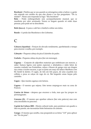 Brochemi - Palabra que se usa quando as estrangeiras estão a ladrar e a gente
não entende um caralho do que elas dizem e no fim perguntam: “Do iu
minite?”. Nesse caso responde-se logo: “Ifiu brochemi”
Bufa - Peido embergonhado sem acompanhamento musical, que se
manifesta por odor acentuado. Nunca se largam quando só estão duas
pessoas, pois pode ser-se descoberto.
Bulir (toca a) - Ir para o café ber o futebol e enfiar uns tubos.
Bunda - A peida das Brasileiras e dos Lisboetas.
C
Cabacos (Apanhar) – Posiçon de elevado rendimento, aprobeitando o tempo
para encerar o soalho, por exemplo.
Cabeçote – Pequena cabeça da pica.Cularinho de padre.
Cachola – Pequena cabeça da pica (ber em morango).
Cagança - Conjunto de adjectibos materiais que embelezam um morcon, a
saber: biatura ligeira com jantes especiais e abufadeira e rádio leitor de
cassetes roubado nas Fontainhas, calças e bluson de ganga com um dragon
nas costas e óculos escuros, a que se junta um maço de tabaco Marlboro com
SG bentil lá dentro. O cagão, de três em três paços, dá uma coçadela nos
colhões e puxa as calças do rego do cú. Bai largando umas farpas pelo
caminho.
Cagon - Que manda cagança com fartura.
Cagona - O mesmo que mijona. Este termo emprega-se mais na zona de
Francos.
Camisa de bénus - despesa que encarece a foda, mas que faz poupar no
permanganato.
Canzana (À) - O mesmo que apanhar cabacos (ber esta palavra) mas com
uma mordidela no pescosso.
Capital da Cultura 2001 - Ebento cultural onde, para pendurar um quadro a
óleo na parede, são necessárias binte betoneiras de cimento.
Carago - O mesmo que caralho, mas poupando-se as letras “LH” para aplicar
em “Fio da puta”.
 