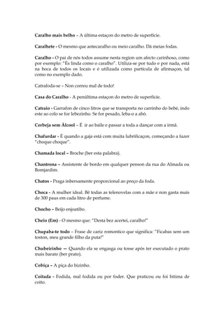 Caralho mais belho – A última estaçon do metro de superfície.
Caralhete - O mesmo que antecaralho ou meio caralho. Dá meias fodas.
Caralho - O pai de nós todos assume nesta region um afecto carinhoso, como
por exemplo: “És linda como o caralho”. Utiliza-se por tudo e por nada, está
na boca de todos os locais e é utilizada como partícula de afirmaçon, tal
como no exemplo dado.
Catrafoda-se – Non correu mal de todo!
Casa do Caralho - A penúltima estaçon do metro de superfície.
Catraio - Garrafon de cinco litros que se transporta no carrinho do bebé, indo
este ao colo se for lebezinho. Se for pesado, leba-o a abó.
Cerbeja sem Álcool – É ir ao baile e passar a toda a dançar com a irmã.
Chafurdar - É quando a gaja está com muita lubrificaçon, começando a fazer
“choque choque”.
Chamada local – Broche (ber esta palabra).
Chantrona – Assistente de bordo em qualquer penson da rua do Almada ou
Bomjardim.
Chatos - Praga inbersamente proporcional ao preço da foda.
Choca - A mulher ideal. Bê todas as telenovelas com a mãe e non gasta mais
de 300 paus em cada litro de perfume.
Chocho – Beijo enjoatibo.
Cheio (Em) - O mesmo que: “Desta bez acertei, caralho!”
Chupaba-te todo – Frase de cariz romontico que significa: “Ficabas sem um
toston, meu grande filho da puta!”
Chubeirinho — Quando ela se engasga ou tosse após ter executado o prato
mais barato (ber prato).
Cobiça – A piça do bizinho.
Coitada - Fodida, mal fodida ou por foder. Que praticou ou foi bitima de
coito.
 