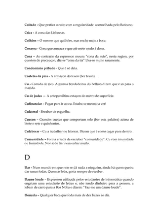 Coitado - Que pratica o coito com a regularidade aconselhada pelo Baticano.
Crica - A cona das Lisboetas.
Colhões – O mesmo que quilhões, mas enche mais a boca.
Conassa - Cona que ameaça e que até mete medo à dona.
Cona – Ao contrario da expresson moura “cona da mãe”, nesta region, por
queston de precauçon, diz-se “cona da tia”.Usa-se muito raramente.
Condomínio pribado - Que é só dela.
Costelas da pica - A armaçon do teson (ber teson).
Cu - Comida de rico. Algumas bendedeiras do Bolhon dizem que é só para o
marido.
Cu de judas — A antepenúltina estaçon do metro de superfície.
Cufinanciar – Pagar para ir ao cu. Estaba-se mesmo a ver!
Culateral - Enrabar de esguelha.
Cuecon – Grandes cuecas que comportam selo (ber esta palabra) acima de
binte e sete e quinhentos.
Culaborar – Cu a trabalhar ou laborar. Dizem que é como cagar para dentro.
Cumunidade – Forma errada de escreber “comunidade”. Cu com imunidade
ou humidade. Non é de fiar nem enfiar muito.
D
Dar - Num mundo em que non se dá nada a ninguém, ainda há quem queira
dar umas fodas, Quem as leba, gosta sempre de receber.
Daune loude – Expresson utilizada pelos estudantes de informática quando
engatam uma estudante de letras e, não tendo dinheiro para a penson, a
lebam de carro para a Boa Noba e dizem: “Faz-me um daune loude”.
Donzela – Qualquer baca que foda mais de dez bezes ao dia.
 