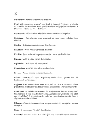 E
Ecuménico – Debe ser um maníaco de Lisboa.
Émeil – O mesmo que “é meu”, mas ligado à Internet. Expresson originária
da Afurada, quando uma moça quer conquistar um gajo que atrabessou o
Douro na embarcaçon “Flor do Douro”.
Encabadela – Enfiada no cu. Pratica-se essencialmente nas empresas.
Enfastiada – Que acha que pode levar mais de cinco contos e abaixo disso
non fala.
Encabar – Enfiar com sucesso, ou no Bom Sucesso.
Enfastiado – Com bontade, mas sem dinheiro.
Enrabar – Saber mais que o apresentador dos concursos de telebison.
Esporra – Matéria prima para o chubeirinho.
Esporradela – Faz andar em barco à bela.
Emprenhar – Acreditar em tudo o que lhe dizem.
Enconar - Andar, andar e não encontrar nada.
Enfiar – “Enfiaba-lha toda”. Expresson muito usada quando non há
hipóteses de enfiar nada.
Engonhar - Andar três meses a ber se dá uma de borla. É necessária muita
persistência, muito amor ao dinheiro e non gostar muito , para esperar tanto!
Entrefolhos - Anilha raiada em bolta do olho, onde se aplica o lubrificante.
Usa-se muito lá para os lados da Boabista. A expresson “Quem me dera lebar
nos entrefolhos” é frequentemente proferida pelas tineijares muito finas e
alguns namorados no Foco.
Erbegues – Seios. Aparecem sempre aos pares, mas o do passageiro costuma
ser opçon.
Errata - O mesmo que ”ei rata”. Grande rata.
Escafoder - Foder na escada. Consertar qualquer coisa até ficar sem concerto.
 