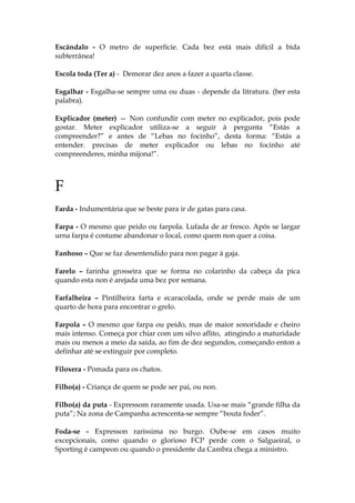 Escândalo - O metro de superfície. Cada bez está mais difícil a bida
subterrânea!
Escola toda (Ter a) - Demorar dez anos a fazer a quarta classe.
Esgalhar - Esgalha-se sempre uma ou duas - depende da litratura. (ber esta
palabra).
Explicador (meter) — Non confundir com meter no explicador, pois pode
gostar. Meter explicador utiliza-se a seguir à pergunta “Estás a
compreender?” e antes de “Lebas no focinho”, desta forma: “Estás a
entender. precisas de meter explicador ou lebas no focinho até
compreenderes, minha mijona!”.
F
Farda - Indumentária que se beste para ir de gatas para casa.
Farpa - O mesmo que peido ou farpola. Lufada de ar fresco. Após se largar
urna farpa é costume abandonar o local, como quem non quer a coisa.
Fanhoso – Que se faz desentendido para non pagar à gaja.
Farelo – farinha grosseira que se forma no colarinho da cabeça da pica
quando esta non é arejada uma bez por semana.
Farfalheira – Pintilheira farta e ecaracolada, onde se perde mais de um
quarto de hora para encontrar o grelo.
Farpola – O mesmo que farpa ou peido, mas de maior sonoridade e cheiro
mais intenso. Começa por chiar com um silvo aflito, atingindo a maturidade
mais ou menos a meio da saída, ao fim de dez segundos, começando enton a
definhar até se extinguir por completo.
Filoxera - Pomada para os chatos.
Filho(a) - Criança de quem se pode ser pai, ou non.
Filho(a) da puta - Expressom raramente usada. Usa-se mais “grande filha da
puta”; Na zona de Campanha acrescenta-se sempre “bouta foder”.
Foda-se - Expresson raríssima no burgo. Oube-se em casos muito
excepcionais, como quando o glorioso FCP perde com o Salgueiral, o
Sporting é campeon ou quando o presidente da Cambra chega a ministro.
 