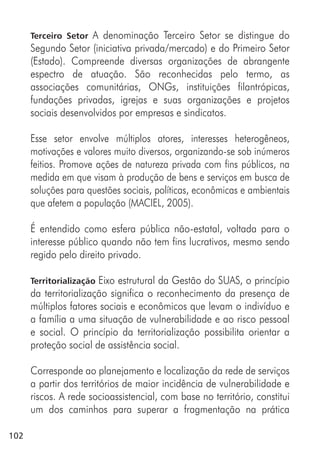 102
Terceiro Setor A denominação Terceiro Setor se distingue do
Segundo Setor (iniciativa privada/mercado) e do Primeiro Setor
(Estado). Compreende diversas organizações de abrangente
espectro de atuação. São reconhecidas pelo termo, as
associações comunitárias, ONGs, instituições filantrópicas,
fundações privadas, igrejas e suas organizações e projetos
sociais desenvolvidos por empresas e sindicatos.
Esse setor envolve múltiplos atores, interesses heterogêneos,
motivações e valores muito diversos, organizando-se sob inúmeros
feitios. Promove ações de natureza privada com fins públicos, na
medida em que visam à produção de bens e serviços em busca de
soluções para questões sociais, políticas, econômicas e ambientais
que afetem a população (MACIEL, 2005).
É entendido como esfera pública não-estatal, voltada para o
interesse público quando não tem fins lucrativos, mesmo sendo
regido pelo direito privado.
Territorialização Eixo estrutural da Gestão do SUAS, o princípio
da territorialização significa o reconhecimento da presença de
múltiplos fatores sociais e econômicos que levam o indivíduo e
a família a uma situação de vulnerabilidade e ao risco pessoal
e social. O princípio da territorialização possibilita orientar a
proteção social de assistência social.
Corresponde ao planejamento e localização da rede de serviços
a partir dos territórios de maior incidência de vulnerabilidade e
riscos. A rede socioassistencial, com base no território, constitui
um dos caminhos para superar a fragmentação na prática
 