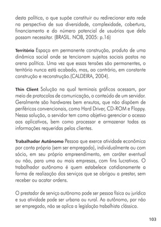 103
desta política, o que supõe constituir ou redirecionar esta rede
na perspectiva de sua diversidade, complexidade, cobertura,
financiamento e do número potencial de usuários que dela
possam necessitar. (BRASIL. NOB, 2005: p.16)
Território Espaço em permanente construção, produto de uma
dinâmica social onde se tencionam sujeitos sociais postos na
arena política. Uma vez que essas tensões são permanentes, o
território nunca está acabado, mas, ao contrário, em constante
construção e reconstrução.(CALDEIRA, 2004).
Thin Client Solução na qual terminais gráficos acessam, por
meio de protocolos de comunicação, o conteúdo de um servidor.
Geralmente são hardwares bem enxutos, que não dispõem de
periféricos convencionais, como Hard Driver, CD-ROM e Floppy.
Nessa solução, o servidor tem como objetivo gerenciar o acesso
aos aplicativos, bem como processar e armazenar todas as
informações requeridas pelos clientes.
Trabalhador Autônomo Pessoa que exerce atividade econômica
por conta própria (sem ser empregado), individualmente ou com
sócio, em seu próprio empreendimento, em caráter eventual
ou não, para uma ou mais empresas, com fins lucrativos. O
trabalhador autônomo é quem estabelece cotidianamente a
forma de realização dos serviços que se obrigou a prestar, sem
receber ou acatar ordens.
O prestador de serviço autônomo pode ser pessoa física ou jurídica
e sua atividade pode ser urbana ou rural. Ao autônomo, por não
ser empregado, não se aplica a legislação trabalhista clássica.
 