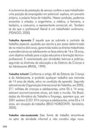 104
A autonomia de prestação de serviço confere a esse trabalhador
uma posição de empregador em potencial: explora, em proveito
próprio, a própria força de trabalho. Nessa condição, podemos
encontrar o artesão, o engenheiro, o médico, a faxineira, o
barbeiro, a costureira, o representante comercial, etc. Também
se diz que o profissional liberal é um trabalhador autônomo.
(FIDALGO, 2000)
Trabalho Aprendiz É aquele que se submete a contrato de
trabalho especial, ajustado por escrito e por prazo determinado
de no máximo dois anos, garantindo todos os direitos trabalhistas
e previdenciários ao adolescente na faixa etária de 16 a 18 anos,
com objetivo voltado para a ação educativa e formação técnico-
profissional. É caracterizado por atividades teóricas e práticas,
seguindo as diretrizes da educação e do Estatuto da Criança e
do Adolescente (BRASIL, 1999).
Trabalho Infantil Conforme o artigo 60 de Estatuto da Criança
e do Adolescente, é proibido qualquer trabalho aos menores
de 14 anos de idade, salvo na condição de aprendiz. Segundo
estimativas da Organização Internacional do Trabalho, em 2002,
211 milhões de crianças e adolescentes, entre 05 e 14 anos,
estavam economicamente ativas, em todo o mundo. No Brasil,
dados do Ministério do Trabalho e Emprego, apontam que, em
2001 existiam 2.231.974 crianças e adolescentes, entre 05 e 14
anos, em situação de trabalho (BELO HORIZONTE. Secretaria,
2005).
Trabalho não-assalariado Essa forma de trabalho encontra-se
no setor de atividade informal e não constitui algo novo.
 