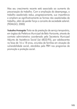105
Mas seu crescimento recente está associado ao aumento da
precarização do trabalho. Com a ampliação do desemprego, o
trabalho assalariado reduz, progressivamente, sua importância
e ampliam-se significativamente as formas não assalariadas de
trabalho, além de perder força o conceito de sociedade salarial.
(FIDALGO, 2000)
Trabalho Protegido Trata-se da prestação de serviço temporário,
em órgãos da Prefeitura Municipal de Belo Horizonte, através de
contrato administrativo coordenado pela Secretaria Municipal
Adjunta de Assistência Social (Lei 6833/95), por adolescentes
na faixa de 16 a 18 anos, oriundos de famílias em situação de
vulnerabilidade social, atendidos pela PBH nos programas de
promoção e proteção social.
 