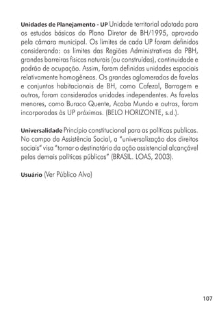 107
Unidades de Planejamento - UP Unidade territorial adotada para
os estudos básicos do Plano Diretor de BH/1995, aprovado
pela câmara municipal. Os limites de cada UP foram definidos
considerando: os limites das Regiões Administrativas da PBH,
grandes barreiras físicas naturais (ou construídas), continuidade e
padrão de ocupação. Assim, foram definidas unidades espaciais
relativamente homogêneas. Os grandes aglomerados de favelas
e conjuntos habitacionais de BH, como Cafezal, Barragem e
outros, foram considerados unidades independentes. As favelas
menores, como Buraco Quente, Acaba Mundo e outras, foram
incorporadas às UP próximas. (BELO HORIZONTE, s.d.).
Universalidade Princípio constitucional para as políticas publicas.
No campo da Assistência Social, a “universalização dos direitos
sociais“ visa “tornar o destinatário da ação assistencial alcançável
pelas demais políticas públicas” (BRASIL. LOAS, 2003).
Usuário (Ver Público Alvo)
 