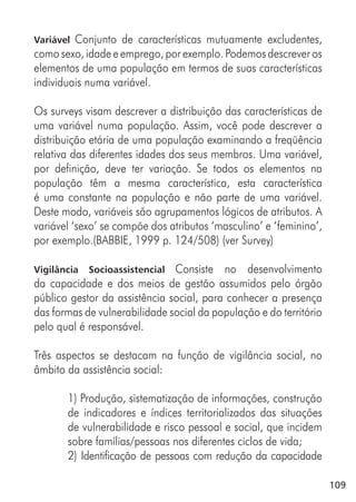 109
Variável Conjunto de características mutuamente excludentes,
como sexo, idade e emprego, por exemplo. Podemos descrever os
elementos de uma população em termos de suas características
individuais numa variável.
Os surveys visam descrever a distribuição das características de
uma variável numa população. Assim, você pode descrever a
distribuição etária de uma população examinando a freqüência
relativa das diferentes idades dos seus membros. Uma variável,
por definição, deve ter variação. Se todos os elementos na
população têm a mesma característica, esta característica
é uma constante na população e não parte de uma variável.
Deste modo, variáveis são agrupamentos lógicos de atributos. A
variável ‘sexo’ se compõe dos atributos ‘masculino’ e ‘feminino’,
por exemplo.(BABBIE, 1999 p. 124/508) (ver Survey)
Vigilância Socioassistencial Consiste no desenvolvimento
da capacidade e dos meios de gestão assumidos pelo órgão
público gestor da assistência social, para conhecer a presença
das formas de vulnerabilidade social da população e do território
pelo qual é responsável.
Três aspectos se destacam na função de vigilância social, no
âmbito da assistência social:
1) Produção, sistematização de informações, construção
de indicadores e índices territorializados das situações
de vulnerabilidade e risco pessoal e social, que incidem
sobre famílias/pessoas nos diferentes ciclos de vida;
2) Identificação de pessoas com redução da capacidade
 