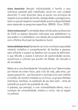 111
Visita Domiciliar Atenção individualizada à família e seus
indivíduos prestada pelo trabalhador social em uma unidade
domiciliar. A visita domiciliar deve se pautar nos princípios de
respeito à privacidade da família, dialogicidade e protagonismo,
tanto no que diz respeito à receptividade quanto à disponibilidade
para responder as perguntas específicas. (BRASIL. Guia, 2005)
Visita Institucional É a atividade desenvolvida pelos profissionais
do SUAS no espaço daquelas instituições que estabelecem ou
que podem vir a estabelecer uma relação de complementaridade
com a Política Municipal de Assistência Social.
Vulnerabilidade Social Apresenta-secomoumabaixacapacidade
material, simbólica e comportamental, de famílias e pessoas,
para enfrentar e superar os desafios com os quais se defrontam,
o que dificulta o acesso à estrutura de oportunidades sociais,
econômicas e culturais que provêm do Estado, do mercado e
da Sociedade.
Refere-se a uma diversidade de “situações de risco” determinadas
por fatores de ordem física, pelo ciclo de vida, pela etnia, por
opção pessoal etc., que favorecem a exclusão e/ou que inabilita
e invalida, de maneira imediata ou no futuro, os grupos afetados
(indivíduos, famílias), na satisfação de seu bem-estar – tanto de
subsistência quanto de qualidade de vida.
A pobreza, por exemplo, é uma vulnerabilidade efetiva, mas a
condição de vulnerabilidade, embora a inclua, não se esgota
na pobreza.
 