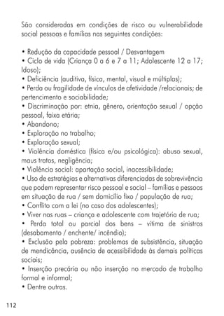112
São consideradas em condições de risco ou vulnerabilidade
social pessoas e famílias nas seguintes condições:
• Redução da capacidade pessoal / Desvantagem
• Ciclo de vida (Criança 0 a 6 e 7 a 11; Adolescente 12 a 17;
Idoso);
• Deficiência (auditiva, física, mental, visual e múltiplas);
• Perda ou fragilidade de vínculos de afetividade /relacionais; de
pertencimento e sociabilidade;
• Discriminação por: etnia, gênero, orientação sexual / opção
pessoal, faixa etária;
• Abandono;
• Exploração no trabalho;
• Exploração sexual;
• Violência doméstica (física e/ou psicológica): abuso sexual,
maus tratos, negligência;
• Violência social: apartação social, inacessibilidade;
• Uso de estratégias e alternativas diferenciadas de sobrevivência
que podem representar risco pessoal e social – famílias e pessoas
em situação de rua / sem domicílio fixo / população de rua;
• Conflito com a lei (no caso dos adolescentes);
• Viver nas ruas – criança e adolescente com trajetória de rua;
• Perda total ou parcial dos bens – vítima de sinistros
(desabamento / enchente/ incêndio);
• Exclusão pela pobreza: problemas de subsistência, situação
de mendicância, ausência de acessibilidade às demais políticas
sociais;
• Inserção precária ou não inserção no mercado de trabalho
formal e informal;
• Dentre outras.
 