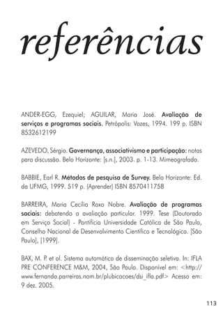 113
referências
ANDER-EGG, Ezequiel; AGUILAR, Maria José. Avaliação de
serviços e programas sociais. Petrópolis: Vozes, 1994. 199 p. ISBN
8532612199
AZEVEDO, Sérgio. Governança, associativismo e participação: notas
para discussão. Belo Horizonte: [s.n.], 2003. p. 1-13. Mimeografado.
BABBIE, Earl R. Métodos de pesquisa de Survey. Belo Horizonte: Ed.
da UFMG, 1999. 519 p. (Aprender) ISBN 8570411758
BARREIRA, Maria Cecília Roxo Nobre. Avaliação de programas
sociais: debatendo a avaliação particular. 1999. Tese (Doutorado
em Serviço Social) - Pontifícia Universidade Católica de São Paulo,
Conselho Nacional de Desenvolvimento Científico e Tecnológico. [São
Paulo], [1999].
BAX, M. P. et al. Sistema automático de disseminação seletiva. In: IFLA
PRE CONFERENCE M&M, 2004, São Paulo. Disponível em: <http://
www.fernando.parreiras.nom.br/plubicacoes/dsi_ifla.pdf> Acesso em:
9 dez. 2005.
 