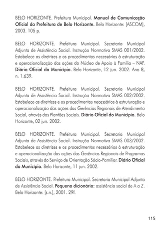 115
BELO HORIZONTE. Prefeitura Municipal. Manual de Comunicação
Oficial da Prefeitura de Belo Horizonte. Belo Horizonte: [ASCOM],
2003. 105 p.
BELO HORIZONTE. Prefeitura Municipal. Secretaria Municipal
Adjunta de Assistência Social. Instrução Normativa SMAS 001/2002.
Estabelece as diretrizes e os procedimentos necessários à estruturação
e operacionalização das ações do Núcleo de Apoio à Família – NAF.
Diário Oficial do Município. Belo Horizonte, 12 jun. 2002. Ano 8,
n. 1.639.
BELO HORIZONTE. Prefeitura Municipal. Secretaria Municipal
Adjunta de Assistência Social. Instrução Normativa SMAS 002/2002.
Estabelece as diretrizes e os procedimentos necessários à estruturação e
operacionalização das ações das Gerências Regionais de Atendimento
Social, através dos Plantões Sociais. Diário Oficial do Município. Belo
Horizonte, 02 jun. 2002.
BELO HORIZONTE. Prefeitura Municipal. Secretaria Municipal
Adjunta de Assistência Social. Instrução Normativa SMAS 003/2002.
Estabelece as diretrizes e os procedimentos necessários à estruturação
e operacionalização das ações das Gerências Regionais de Programas
Sociais, através do Serviço de Orientação Sócio-Familiar. Diário Oficial
do Município. Belo Horizonte, 11 jun. 2002.
BELO HORIZONTE. Prefeitura Municipal. Secretaria Municipal Adjunta
de Assistência Social. Pequeno dicionário: assistência social de A a Z.
Belo Horizonte: [s.n.], 2001. 29f.
 