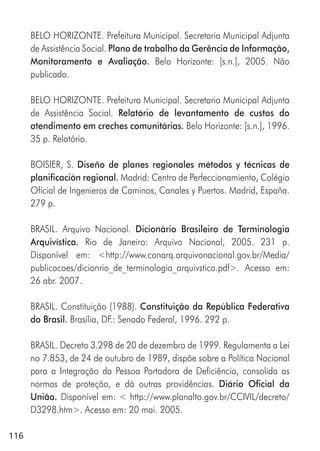 116
BELO HORIZONTE. Prefeitura Municipal. Secretaria Municipal Adjunta
de Assistência Social. Plano de trabalho da Gerência de Informação,
Monitoramento e Avaliação. Belo Horizonte: [s.n.], 2005. Não
publicado.
BELO HORIZONTE. Prefeitura Municipal. Secretaria Municipal Adjunta
de Assistência Social. Relatório de levantamento de custos do
atendimento em creches comunitárias. Belo Horizonte: [s.n.], 1996.
35 p. Relatório.
BOISIER, S. Diseño de planes regionales métodos y técnicas de
planificación regional. Madrid: Centro de Perfeccionamiento, Colégio
Oficial de Ingenieros de Caminos, Canales y Puertos. Madrid, España.
279 p.
BRASIL. Arquivo Nacional. Dicionário Brasileiro de Terminologia
Arquivística. Rio de Janeiro: Arquivo Nacional, 2005. 231 p.
Disponível em: <http://www.conarq.arquivonacional.gov.br/Media/
publicacoes/dicionrio_de_terminologia_arquivstica.pdf>. Acesso em:
26 abr. 2007.
BRASIL. Constituição (1988). Constituição da República Federativa
do Brasil. Brasília, DF.: Senado Federal, 1996. 292 p.
BRASIL. Decreto 3.298 de 20 de dezembro de 1999. Regulamenta a Lei
no 7.853, de 24 de outubro de 1989, dispõe sobre a Política Nacional
para a Integração da Pessoa Portadora de Deficiência, consolida as
normas de proteção, e dá outras providências. Diário Oficial da
União. Disponível em: < http://www.planalto.gov.br/CCIVIL/decreto/
D3298.htm>. Acesso em: 20 mai. 2005.
 
