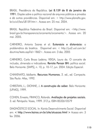 119
BRASIL. Presidência da República. Lei 8.159 de 8 de janeiro de
1991. Dispõe sobre a política nacional de arquivos públicos e privados
e dá outras providências. Disponível em: < http://www.planalto.gov.
br/ccivil/leis/L8159.htm>. Acesso em: 25 mai. 2004.
BRASIL. República Federativa do Brasil. Disponível em: <http://www.
brasil.gov.br/transparencia/orcamento/orcamento/>. Acesso em: 20
mai. 2005.
CARNEIRO, Antonio Soares et al. Eutanásia e distanásia: a
problemática da bioética. Disponível em: < http://jus2.uol.com.br/
doutrina/texto.asp?id=1862>. Acesso em: 3 dez. 2005
CARNEIRO, Carla Brozo Ladeira; VEIGA, Laura da. O conceito de
inclusão, dimensão e indicadores. Revista Pensar BH: política social.
Belo Horizonte: [SMPS], n. 10, p. 10-17, jun. 2004. Edição Especial.
CHIAVENATO, Idalberto. Recursos Humanos. 2. ed., ed. Compacta.
São Paulo: Atlas, 1992.
CHRISTIAN, L.; DIONNE, J. A construção do saber. Belo Horizonte:
[UFMG], 1999.
COHEN, Ernesto; FRANCO, Rolando. Avaliação de projetos sociais.
3. ed. Petrópolis: Vozes, 1999. 312 p. ISBN 8532610579
DIAGNÓSTICO SOCIAL. In: Kairós Desenvolvimento Social. Disponível
em: < http://www.kairos.srv.br/site/atuacao.html > Acesso em: 3
fev. 2006.
 