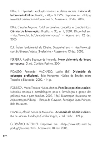 120
DIAS, C. Hipertexto: evolução histórica e efeitos sociais. Ciência da
Informação Online, Brasília, v. 28, n. 3, 1999. Disponível em: <http://
www.ibict.br/cienciadainformacao/ >. Acesso em: 12 dez. 2005.
DIAS, Cláudia Augusto. Portal corporativo: conceitos e características.
Ciência da Informação. Brasília, v. 30, n. 1, 2001. Disponível em:
<http://www.ibict.br/cienciadainformacao/ >. Acesso em: 12 dez.
2005.
DJI. Índice fundamental do Direito. Disponível em: < http://www.dji.
com.br/diversos/indexp_3-refer.htm> Acesso em: 13 dez. 2005.
FERREIRA, Aurélio Buarque de Holanda. Novo dicionário da língua
portuguesa. 3. ed. Curitiba: Positivo, 2004.
FIDALGO, Fernando; MACHADO, Lucília (Ed.) Dicionário da
educação profissional. Belo Horizonte: Núcleo de Estudos sobre
Trabalho e Educação, 2000. 414 p.
FONSECA, Maria Thereza Nunes Martins. Famílias e políticas sociais:
subsídios teóricos e metodológicos para a formulação e gestão das
políticas com e para famílias. 2002. 156f. Dissertação (Mestrado em
Administração Pública) – Escola de Governo. Fundação João Pinheiro,
Belo Horizonte.
FRANCO, Afonso Arinos de Melo et al. Dicionário de ciências sociais.
Rio de Janeiro: Fundação Getúlio Vargas, 2. ed. 1987. 1421 p.
GLOSSÁRIO INTERNET. Disponível em: <http://www.netds.com.br/
portug/glossario.htm>. Acesso em: 18 nov. 2005.
 