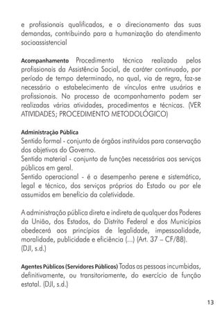 13
e profissionais qualificados, e o direcionamento das suas
demandas, contribuindo para a humanização do atendimento
socioassistencial
Acompanhamento Procedimento técnico realizado pelos
profissionais da Assistência Social, de caráter continuado, por
período de tempo determinado, no qual, via de regra, faz-se
necessário o estabelecimento de vínculos entre usuários e
profissionais. No processo de acompanhamento podem ser
realizadas várias atividades, procedimentos e técnicas. (VER
ATIVIDADES; PROCEDIMENTO METODOLÓGICO)
Administração Pública
Sentido formal - conjunto de órgãos instituídos para conservação
dos objetivos do Governo.
Sentido material - conjunto de funções necessárias aos serviços
públicos em geral.
Sentido operacional - é o desempenho perene e sistemático,
legal e técnico, dos serviços próprios do Estado ou por ele
assumidos em benefício da coletividade.
A administração pública direta e indireta de qualquer dos Poderes
da União, dos Estados, do Distrito Federal e dos Municípios
obedecerá aos princípios de legalidade, impessoalidade,
moralidade, publicidade e eficiência (...) (Art. 37 – CF/88).
(DJI, s.d.)
Agentes Públicos (Servidores Públicos) Todas as pessoas incumbidas,
definitivamente, ou transitoriamente, do exercício de função
estatal. (DJI, s.d.)
 