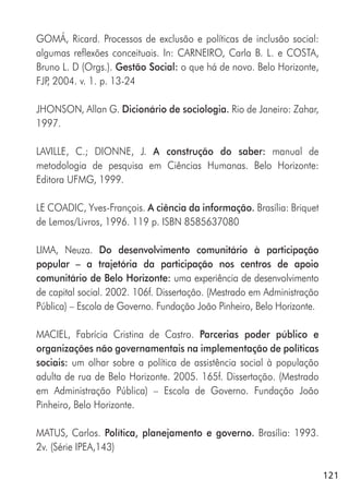 121
GOMÁ, Ricard. Processos de exclusão e políticas de inclusão social:
algumas reflexões conceituais. In: CARNEIRO, Carla B. L. e COSTA,
Bruno L. D (Orgs.). Gestão Social: o que há de novo. Belo Horizonte,
FJP, 2004. v. 1. p. 13-24
JHONSON, Allan G. Dicionário de sociologia. Rio de Janeiro: Zahar,
1997.
LAVILLE, C.; DIONNE, J. A construção do saber: manual de
metodologia de pesquisa em Ciências Humanas. Belo Horizonte:
Editora UFMG, 1999.
LE COADIC, Yves-François. A ciência da informação. Brasília: Briquet
de Lemos/Livros, 1996. 119 p. ISBN 8585637080
LIMA, Neuza. Do desenvolvimento comunitário à participação
popular – a trajetória da participação nos centros de apoio
comunitário de Belo Horizonte: uma experiência de desenvolvimento
de capital social. 2002. 106f. Dissertação. (Mestrado em Administração
Pública) – Escola de Governo. Fundação João Pinheiro, Belo Horizonte.
MACIEL, Fabrícia Cristina de Castro. Parcerias poder público e
organizações não governamentais na implementação de políticas
sociais: um olhar sobre a política de assistência social à população
adulta de rua de Belo Horizonte. 2005. 165f. Dissertação. (Mestrado
em Administração Pública) – Escola de Governo. Fundação João
Pinheiro, Belo Horizonte.
MATUS, Carlos. Política, planejamento e governo. Brasília: 1993.
2v. (Série IPEA,143)
 